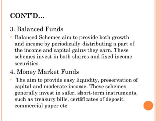 CONT’D… 3. Balanced Funds Balanced Schemes aim to provide both growth and income by periodically distributing a part of the income and capital gains they earn. These schemes invest in both shares and fixed income securities. 4. Money Market Funds The aim to provide easy liquidity, preservation of capital and moderate income. These schemes generally invest in safer, short-term instruments, such as treasury bills, certificates of deposit, commercial paper etc. 
