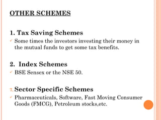 OTHER SCHEMES 1. Tax Saving Schemes Some times the investors investing their money in the mutual funds to get some tax benefits.  2.  Index Schemes BSE Sensex or the NSE 50. Sector Specific Schemes Pharmaceuticals, Software, Fast Moving Consumer Goods (FMCG), Petroleum stocks,etc. 