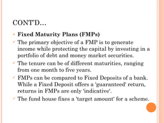 CONT’D… Fixed Maturity Plans (FMPs) The primary objective of a FMP is to generate income while protecting the capital by investing in a portfolio of debt and money market securities.  The tenure can be of different maturities, ranging from one month to five years.  FMPs can be compared to Fixed Deposits of a bank. While a Fixed Deposit offers a 'guaranteed' return, returns in FMPs are only 'indicative'.  The fund house fixes a 'target amount' for a scheme. 