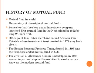 HISTORY OF MUTUAL FUND Mutual fund in world  Uncertainty of the origin of mutual fund : Some cite that the close ended investment company launched first mutual fund in the Netherland in 1822 by king William first.  Other point to a Dutch merchant named Adriaan Van Ketwich whose investment trust created in 1774 may have give it. The Boston Personal Property Trust, formed in 1893 was the first close ended mutual fund in U.S. The creation of Alexander fund in Philadelphia in 1907 was an important step in the evolution toward what we know as the modern mutual fund 