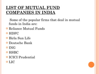LIST OF MUTUAL FUND COMPANIES IN INDIA Some of the popular firms that deal in mutual funds in India are: Reliance Mutual Funds HDFC Birla Sun Life Deutsche Bank ING HSBC ICICI Prudential LIC 