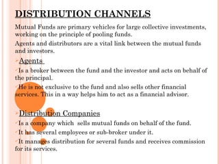 DISTRIBUTION CHANNELS Mutual Funds are primary vehicles for large collective investments, working on the principle of pooling funds. Agents and distributors are a vital link between the mutual funds and investors. Agents  Is a broker between the fund and the investor and acts on behalf of the principal. He is not exclusive to the fund and also sells other financial services. This in a way helps him to act as a financial advisor. Distribution Companies Is a company which  sells mutual funds on behalf of the fund. It has several employees or sub-broker under it. It manages distribution for several funds and receives commission for its services. 