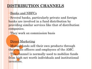 DISTRIBUTION CHANNELS Banks and NBFCs Several banks, particularly private and foreign banks are involved in a fund distribution by providing similar services like that of distribution companies. They work on commission basis Direct Marketing Mutual funds sell their own products through their sales officers and employees of the AMC. This channel is normally used to mobilize funds from high net worth individuals and institutional investors. 