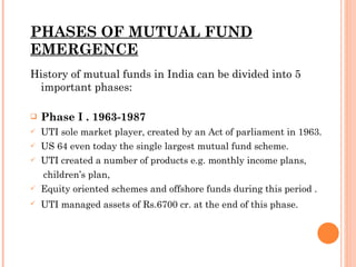 PHASES OF MUTUAL FUND EMERGENCE History of mutual funds in India can be divided into 5 important phases: Phase I . 1963-1987 UTI sole market player, created by an Act of parliament in 1963. US 64 even today the single largest mutual fund scheme. UTI created a number of products e.g. monthly income plans, children’s plan, Equity oriented schemes and offshore funds during this period . UTI managed assets of Rs.6700 cr. at the end of this phase.   