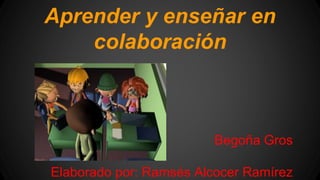 Aprender y enseñar en 
colaboración 
Begoña Gros 
Elaborado por: Ramsés Alcocer Ramírez 
 