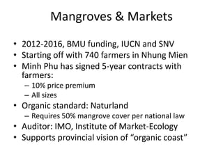 Mangroves & Markets
• 2012-2016, BMU funding, IUCN and SNV
• Starting off with 740 farmers in Nhung Mien
• Minh Phu has signed 5-year contracts with
farmers:
– 10% price premium
– All sizes
• Organic standard: Naturland
– Requires 50% mangrove cover per national law
• Auditor: IMO, Institute of Market-Ecology
• Supports provincial vision of “organic coast”
 
