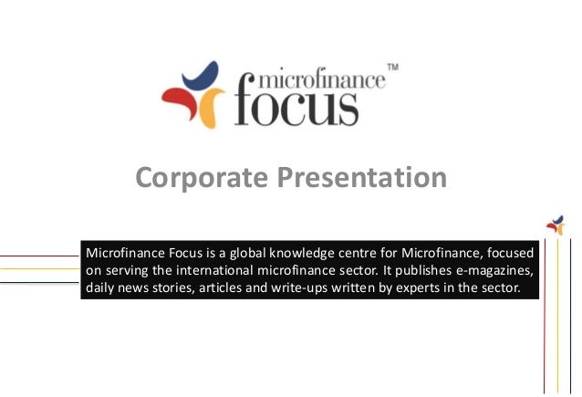 Corporate Presentation
Microfinance Focus is a global knowledge centre for Microfinance, focused
on serving the international microfinance sector. It publishes e-magazines,
daily news stories, articles and write-ups written by experts in the sector.
 