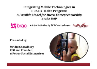Integrating Mobile Technologies in 
               BRAC’s Health Program: 
     A Possible Model for Micro­Entrepreneurship 
                      at the BOP
                A Joint Initiative by BRAC and mPower




Presented by 

Mridul Chowdhury
CEO and Founder,
mPower Social Enterprises


                         © ClickDiagnostics, Inc. 2008   COMPANY CONFIDENTIAL
 