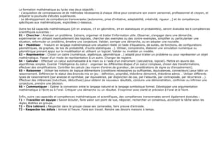La formation mathématique au lycée vise deux objectifs :
- L'acquisition de connaissances et de méthodes nécessaires à chaque élève pour construire son avenir personnel, professionnel et citoyen, et
préparer la poursuite d'études supérieures.
- Le développement de compétences transversales (autonomie, prise d'initiative, adaptabilité, créativité, rigueur …) et de compétences
spécifiques aux mathématiques, explicitées ci-dessous.
Outre les 62 capacités mathématiques (29 en analyse, 19 en géométrie, 14 en statistiques et probabilités), seront évaluées les 6 compétences
scientifiques suivantes :
S1 – Chercher : Analyser un problème. Extraire, organiser et traiter l'information utile. Observer, s'engager dans une démarche,
expérimenter en utilisant éventuellement des logiciels, chercher des exemples ou des contre-exemples, simplifier ou particulariser une
situation, reformuler un problème, émettre une conjecture. Valider, corriger une démarche, ou en adopter une nouvelle.
S2 – Modéliser : Traduire en langage mathématique une situation réelle (à l'aide d'équations, de suites, de fonctions, de configurations
géométriques, de graphes, de lois de probabilité, d'outils statistiques …). Utiliser, comprendre, élaborer une simulation numérique ou
géométrique prenant appui sur la modélisation et utilisant un logiciel. Valider ou invalider un modèle.
S3 – Représenter : Choisir un cadre (numérique, algébrique, géométrique …) adapté pour traiter un problème ou pour représenter un objet
mathématique. Passer d'un mode de représentation à un autre. Changer de registre.
S4 – Calculer : Effectuer un calcul automatisable à la main ou à l'aide d'un instrument (calculatrice, logiciel). Mettre en œuvre des
algorithmes simples. Exercer l'intelligence du calcul : organiser les différentes étapes d'un calcul complexe, choisir des transformations,
effectuer des simplifications. Contrôler les calculs (au moyen d'ordres de grandeur, de considérations de signe ou d'encadrement).
S5 – Raisonner : Utiliser les notions de logique élémentaire (conditions nécessaires ou suffisantes, équivalences, connecteurs) pour bâtir un
raisonnement. Différencier le statut des énoncés mis en jeu : définition, propriété, théorème démontré, théorème admis … Utiliser différents
types de raisonnement (par analyse et synthèse, par équivalence, par disjonction de cas, par l'absurde, par contraposée, par récurrence …).
Effectuer des inférences (inductives, déductives) pour obtenir de nouveaux résultats, conduire une démonstration, confirmer ou infirmer une
conjecture, prendre une décision.
S6 – Communiquer : Opérer la conversion entre le langage naturel et le langage symbolique formel. Développer une argumentation
mathématique à l'écrit ou à l'oral. Critiquer une démarche ou un résultat. S'exprimer avec clarté et précision à l'oral et à l'écrit.
Enfin, outre ces capacités et compétences mathématiques et scientifiques, des compétences transversales seront également évaluées :
T1 – Travailler en équipe : Savoir écouter, faire valoir son point de vue, négocier, rechercher un consensus, accomplir la tâche selon les
règles établies en groupe.
T2 – Être tolérant : Respecter dans le groupe classe ses camarades, faire preuve d'entraide.
T3 - Respecter les délais : Arriver à l'heure. Faire son travail. Rendre ses devoirs maisons à temps.
 