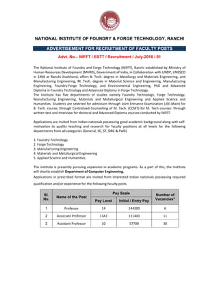NATIONAL INSTITUTE OF FOUNDRY & FORGE TECHNOLOGY, RANCHI
ADVERTISEMENT FOR RECRUITMENT OF FACULTY POSTS
Advt. No.– NIFFT / ESTT / Recruitment / July-2018 / 01
The National Institute of Foundry and Forge Technology (NIFFT), Ranchi established by Ministry of
Human Resources Development (MHRD), Government of India, in Collaboration with UNDP, UNESCO
in 1966 at Ranchi Jharkhand, offers B. Tech. degree in Metallurgy and Materials Engineering, and
Manufacturing Engineering, M. Tech. degree in Material Science and Engineering, Manufacturing
Engineering, Foundry‐Forge Technology, and Environmental Engineering, PhD and Advanced
Diploma in Foundry Technology and Advanced Diploma in Forge Technology.
The Institute has five departments of studies namely Foundry Technology, Forge Technology,
Manufacturing Engineering, Materials and Metallurgical Engineering and Applied Science and
Humanities. Students are selected for admission through Joint Entrance Examination (JEE‐Main) for
B. Tech. course; through Centralized Counselling of M. Tech. (CCMT) for M. Tech courses: through
written test and Interview for doctoral and Advanced Diploma courses conducted by NIFFT.
Applications are invited from Indian nationals possessing good academic background along with self‐
motivation to quality teaching and research for faculty positions at all levels for the following
departments from all categories (General, SC, ST, OBC & PwD)
1. Foundry Technology
2. Forge Technology
3. Manufacturing Engineering
4. Materials and Metallurgical Engineering
5. Applied Science and Humanities
The institute is presently pursuing expansion in academic programs. As a part of this, the Institute
will shortly establish Department of Computer Engineering.
Applications in prescribed format are invited from interested Indian nationals possessing required
qualification and/or experience for the following faculty posts.
Sl.
No.
Name of the Post
Pay Scale Number of
Vacancies*
Pay Level Initial / Entry Pay
1 Professor 14 144200 6
2 Associate Professor 13A1 131400 11
3 Assistant Professor 10 57700 30
 