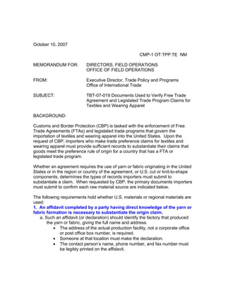 October 10, 2007

                                                       CMP-1 OT:TPP:TE NM

MEMORANDUM FOR:            DIRECTORS, FIELD OPERATIONS
                           OFFICE OF FIELD OPERATIONS

FROM:                      Executive Director, Trade Policy and Programs
                           Office of International Trade

SUBJECT:                   TBT-07-019 Documents Used to Verify Free Trade
                           Agreement and Legislated Trade Program Claims for
                           Textiles and Wearing Apparel

BACKGROUND:

Customs and Border Protection (CBP) is tasked with the enforcement of Free
Trade Agreements (FTAs) and legislated trade programs that govern the
importation of textiles and wearing apparel into the United States. Upon the
request of CBP, importers who make trade preference claims for textiles and
wearing apparel must provide sufficient records to substantiate their claims that
goods meet the preference rule of origin for a country that has a FTA or
legislated trade program.

Whether an agreement requires the use of yarn or fabric originating in the United
States or in the region or country of the agreement, or U.S. cut or knit-to-shape
components, determines the types of records importers must submit to
substantiate a claim. When requested by CBP, the primary documents importers
must submit to confirm each raw material source are indicated below.

The following requirements hold whether U.S. materials or regional materials are
used:
1. An affidavit completed by a party having direct knowledge of the yarn or
fabric formation is necessary to substantiate the origin claim.
   a. Such an affidavit (or declaration) should identify the factory that produced
       the yarn or fabric, giving the full name and address.
          • The address of the actual production facility, not a corporate office
              or post office box number, is required.
          • Someone at that location must make the declaration.
          • The contact person’s name, phone number, and fax number must
              be legibly printed on the affidavit.
 