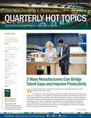 QUARTERLYHOT TOPICS
CBIZ Manufacturing & Distribution
Manufacturing Relationships. Distributing Quality.
CBIZ Manufacturing & Distribution
QUARTERLYHOT TOPICS
IN THIS ISSUE:
Helping clients in the
manufacturing and distribution
sectors maximize their potential
and navigate industry changes.
Manufacturing
& Distribution
SEPTEMBER 2021 | ISSUE NO. 11
PAGE 1
©
Copyright
2021.
CBIZ,
Inc.
NYSE
Listed:
CBZ.
All
rights
reserved.
(Continued on page 2)
W
hile the world continues to adjust to the pandemic, manufacturers face an uphill
battle with their talent needs.
The rapid pace of the manufacturing industry has created high demands for efficiency,
quality and consistency. Unfortunately, reaching these standards can be difficult when there are
not enough workers to meet demand. Plummeting employment numbers during the pandemic
brought the industry to its knees last year, but the good news is that those numbers are steadily
climbing back up. In August, 37,000 jobs were added to the industry following 27,000 jobs
in July, 39,000 jobs in June and 36,000 in May. The manufacturing industry is adding more
jobs than it is losing. Yet despite these numbers, the rising headcount is still not up to the pre-
pandemic level, and the talent gap remains wide.
3WaysManufacturersCanBridge
TalentGapsandImproveProductivity
1-800-ASK-CBIZ • CBIZ Manufacturing & Distribution National Practice @CBZ
CBIZ BizTipsVideos
3 Ways Manufacturers
Can Bridge Talent Gaps
and Improve Productivity
PAGE 1
Is It Time to Consider
Group Captive Insurance?
PAGE 3
Equal or Equitable –
The Family Business
Owner’s Dilemma
PAGE 5
Special Purpose
Acquisition Companies
(aka SPACs)
Are Really Hot!
PAGE 6
Additional Content &
Resources
PAGE 7
News from the
National Association of
Manufacturers
PAGE 9
 
