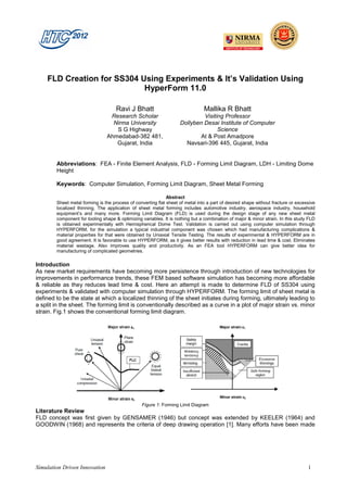 FLD Creation for SS304 Using Experiments & It’s Validation Using
                            HyperForm 11.0

                                     Ravi J Bhatt                               Mallika R Bhatt
                                 Research Scholar                            Visiting Professor
                                  Nirma University                  Dollyben Desai Institute of Computer
                                   S G Highway                                     Science
                                Ahmedabad-382 481,                          At & Post Amadpore
                                   Gujarat, India                     Navsari-396 445, Gujarat, India


        Abbreviations: FEA - Finite Element Analysis, FLD - Forming Limit Diagram, LDH - Limiting Dome
        Height

        Keywords: Computer Simulation, Forming Limit Diagram, Sheet Metal Forming

                                                              Abstract
        Sheet metal forming is the process of converting flat sheet of metal into a part of desired shape without fracture or excessive
        localized thinning. The application of sheet metal forming includes automotive industry, aerospace industry, household
        equipment’s and many more. Forming Limit Diagram (FLD) is used during the design stage of any new sheet metal
        component for tooling shape & optimizing variables. It is nothing but a combination of major & minor strain. In this study FLD
        is obtained experimentally with Hemispherical Dome Test. Validation is carried out using computer simulation through
        HYPERFORM, for the simulation a typical industrial component was chosen which had manufacturing complications &
        material properties for that were obtained by Uniaxial Tensile Testing. The results of experimental & HYPERFORM are in
        good agreement. It is favorable to use HYPERFORM, as it gives better results with reduction in lead time & cost. Eliminates
        material wastage. Also improves quality and productivity. As an FEA tool HYPERFORM can give better idea for
        manufacturing of complicated geometries.

Introduction
As new market requirements have becoming more persistence through introduction of new technologies for
improvements in performance trends, these FEM based software simulation has becoming more affordable
& reliable as they reduces lead time & cost. Here an attempt is made to determine FLD of SS304 using
experiments & validated with computer simulation through HYPERFORM. The forming limit of sheet metal is
defined to be the state at which a localized thinning of the sheet initiates during forming, ultimately leading to
a split in the sheet. The forming limit is conventionally described as a curve in a plot of major strain vs. minor
strain. Fig.1 shows the conventional forming limit diagram.




                                                 Figure 1: Forming Limit Diagram
Literature Review
FLD concept was first given by GENSAMER (1946) but concept was extended by KEELER (1964) and
GOODWIN (1968) and represents the criteria of deep drawing operation [1]. Many efforts have been made




Simulation Driven Innovation                                                                                                       1
 