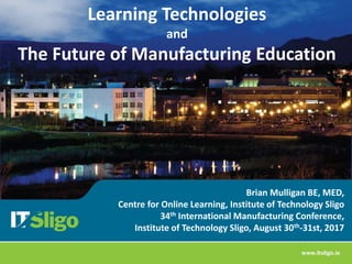 Brian Mulligan BE, MED,
Centre for Online Learning, Institute of Technology Sligo
34th International Manufacturing Conference,
Institute of Technology Sligo, August 30th-31st, 2017
Learning Technologies
and
The Future of Manufacturing Education
 