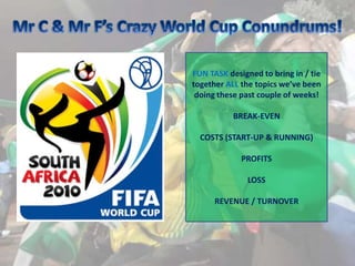Mr C & Mr F’s Crazy World Cup Conundrums! FUN TASK designed to bring in / tie together ALL the topics we’ve been doing these past couple of weeks! BREAK-EVEN COSTS (START-UP & RUNNING) PROFITS  LOSS REVENUE / TURNOVER 