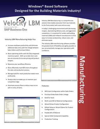 Windows® Based Software
               Designed for the Building Materials Industry!

                                                        Velocity LBM Manufacturing is a comprehensive
                                                        solution that enables execution from raw materials
                                                        to the final product with ease and accuracy.
Exclusively for...
                                                        In today’s challenging environment with decreasing
                                                        margins, skyrocketing delivery costs, and aggressive
                                                        competitors, it is essential for lumber and building
                                                        materials (LBM) and millwork manufacturers to find
                                                        ways to increase productivity, reduce costs, and
Velocity LBM Manufacturing Helps You:                   eliminate waste.

                                                        The Velocity LBM manufacturing software provides
  • Increase employee productivity and eliminate        the greatest level of flexibility and agility possible so
    additional data entry with the linkage between      you can proactively manage your operations with
    Sales Orders and Purchase Orders.                   confidence.
  • Boost operating profits with the fully integrated
    inventory system. With up to date item costs




                                                                                                                    Manufacturing
    you are assured of accurate pricing and product
    margins.

  • Maximize your workflow efficiency.

  • More effectively track MFG items throughout
    the sales and production process.

  • Manage build-for-stock production needs more
    proficiently.

  • Analyze data to enable you to maintain your
    competitive edge.

  • Automate process flow to reduce input errors        Features:
    with re-entry of items.

                                                        •   MFG item Configuration within Sales Orders
                                                        •   Purchase Order/Sales Order Linkage
                                                        •   Build for Stock
                                                        •   Multi-Level Bill-of-Material Configurations
                                                        •   Wizard Driven Product Configuration
                                                        •   Default Setup or Wizard Option for Product
                                                            Configurations
                                                        •   Flexible Bill-of-Material
                                                        •   Special Order Component Capability
                                                        •   Production Tracking
 