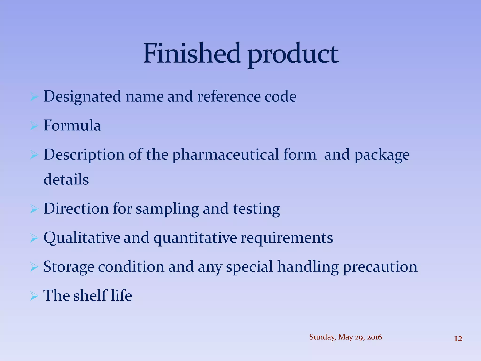  Designated name and reference code
 Formula
 Description of the pharmaceutical form and package
details
 Direction for sampling and testing
 Qualitative and quantitative requirements
 Storage condition and any special handling precaution
 The shelf life
Sunday, May 29, 2016 12
 