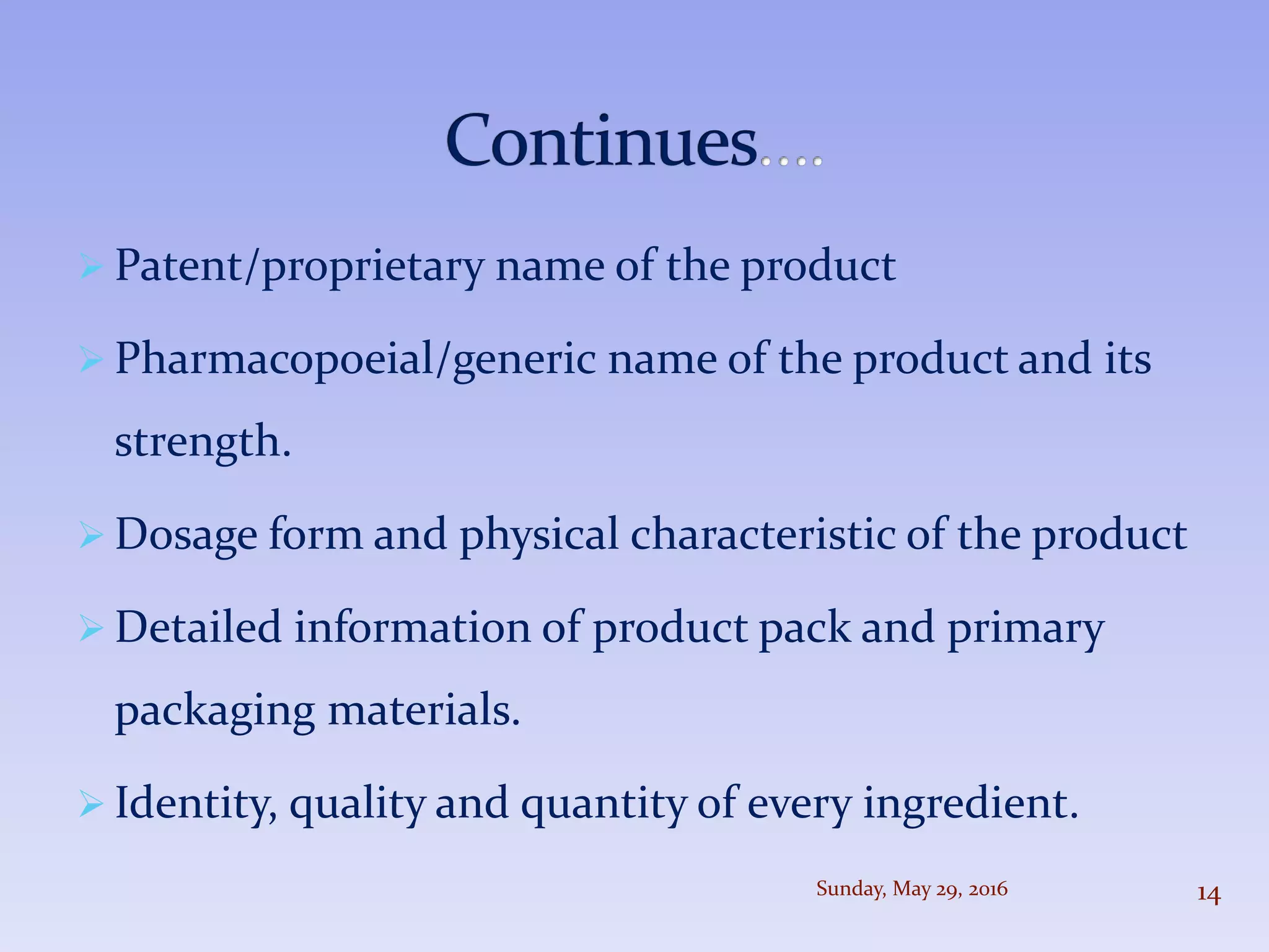  Patent/proprietary name of the product
 Pharmacopoeial/generic name of the product and its
strength.
 Dosage form and physical characteristic of the product
 Detailed information of product pack and primary
packaging materials.
 Identity, quality and quantity of every ingredient.
Sunday, May 29, 2016 14
 