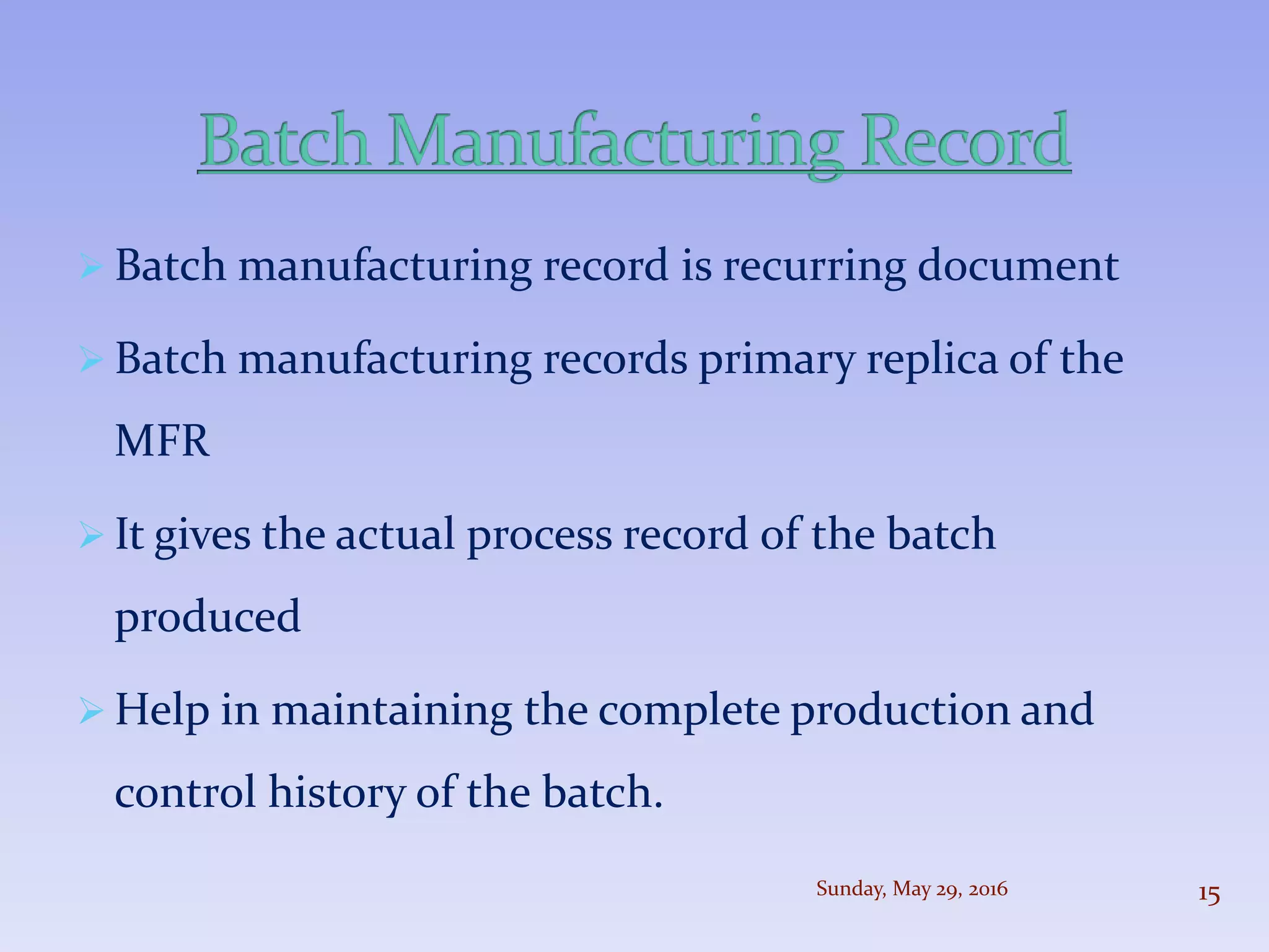  Batch manufacturing record is recurring document
 Batch manufacturing records primary replica of the
MFR
 It gives the actual process record of the batch
produced
 Help in maintaining the complete production and
control history of the batch.
Sunday, May 29, 2016 15
 