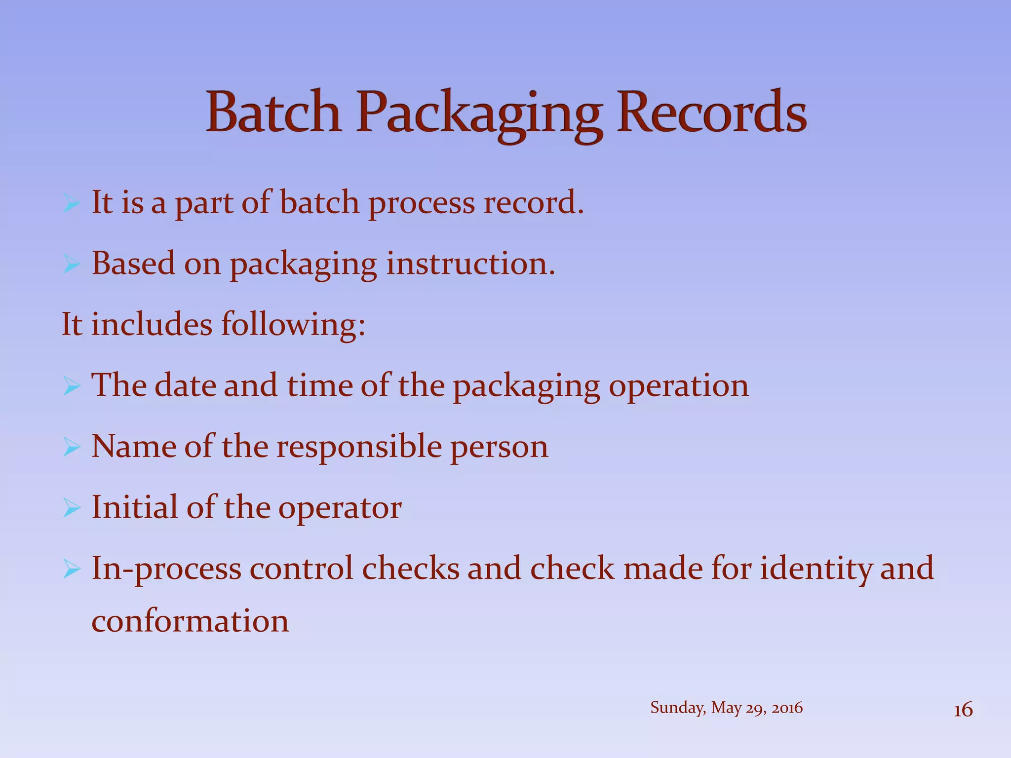  It is a part of batch process record.
 Based on packaging instruction.
It includes following:
 The date and time of the packaging operation
 Name of the responsible person
 Initial of the operator
 In-process control checks and check made for identity and
conformation
Sunday, May 29, 2016 16
 