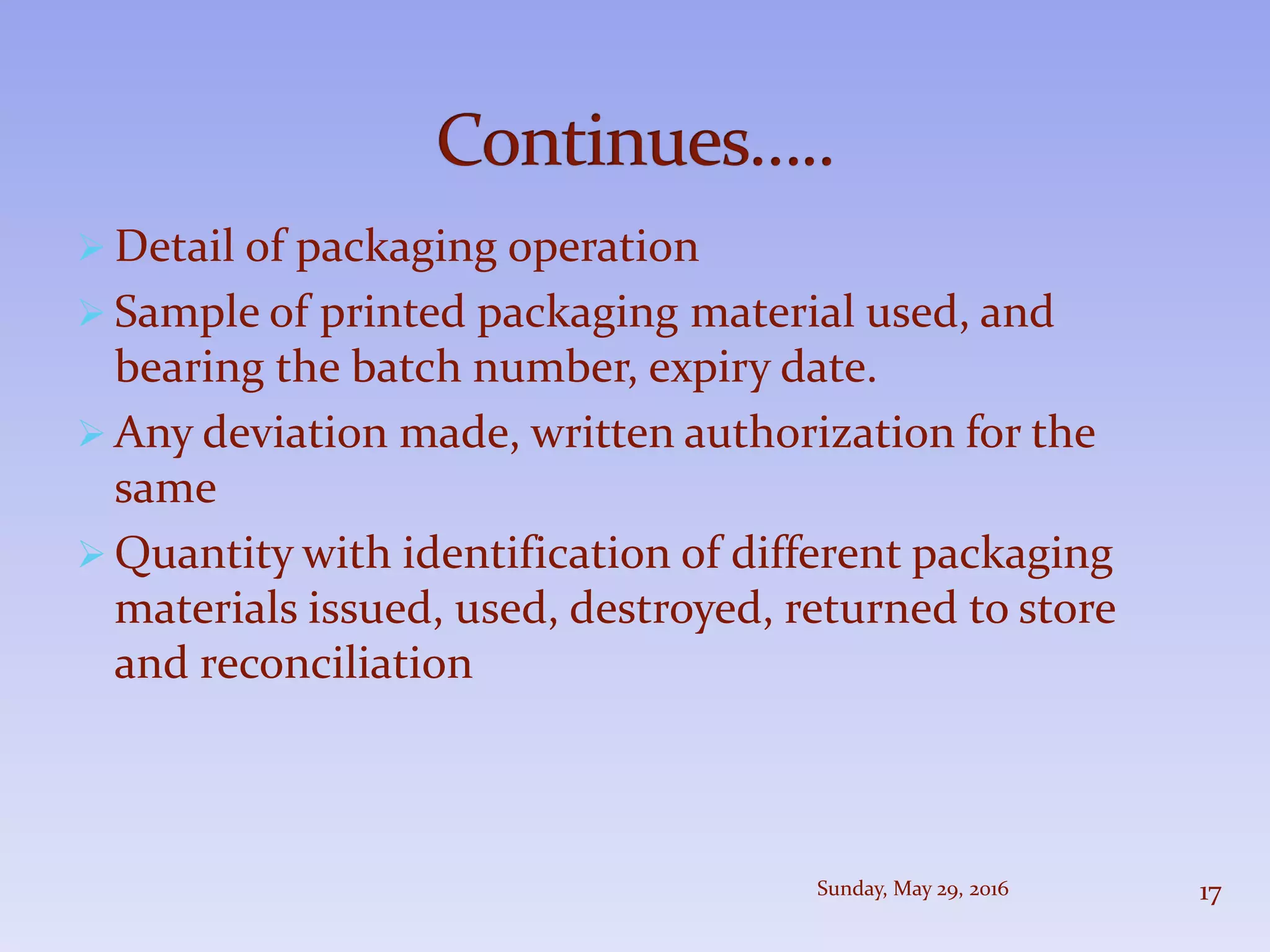  Detail of packaging operation
 Sample of printed packaging material used, and
bearing the batch number, expiry date.
 Any deviation made, written authorization for the
same
 Quantity with identification of different packaging
materials issued, used, destroyed, returned to store
and reconciliation
Sunday, May 29, 2016 17
 