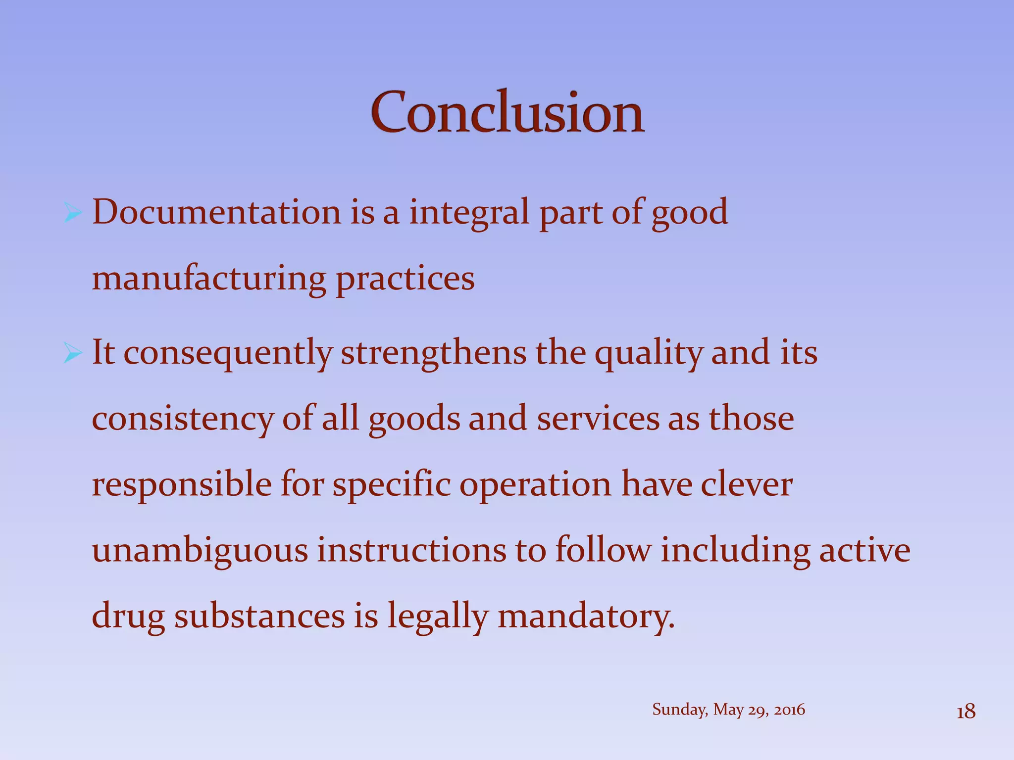  Documentation is a integral part of good
manufacturing practices
 It consequently strengthens the quality and its
consistency of all goods and services as those
responsible for specific operation have clever
unambiguous instructions to follow including active
drug substances is legally mandatory.
Sunday, May 29, 2016 18
 
