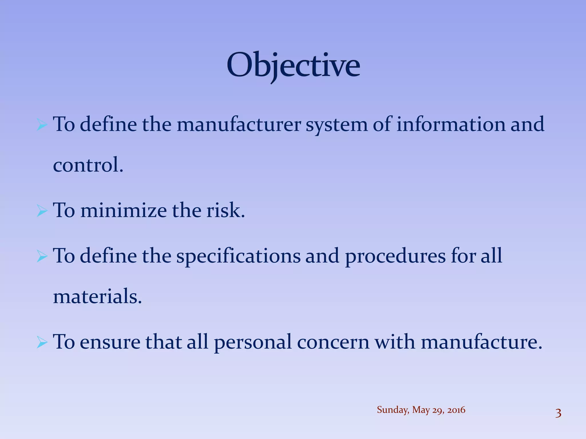  To define the manufacturer system of information and
control.
 To minimize the risk.
 To define the specifications and procedures for all
materials.
 To ensure that all personal concern with manufacture.
Sunday, May 29, 2016 3
 