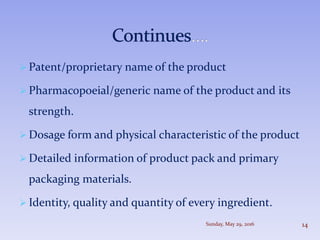  Patent/proprietary name of the product
 Pharmacopoeial/generic name of the product and its
strength.
 Dosage form and physical characteristic of the product
 Detailed information of product pack and primary
packaging materials.
 Identity, quality and quantity of every ingredient.
Sunday, May 29, 2016 14
 