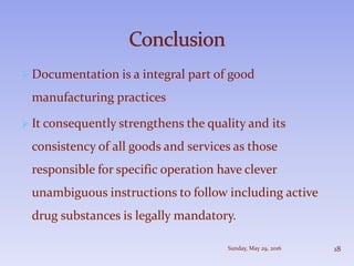  Documentation is a integral part of good
manufacturing practices
 It consequently strengthens the quality and its
consistency of all goods and services as those
responsible for specific operation have clever
unambiguous instructions to follow including active
drug substances is legally mandatory.
Sunday, May 29, 2016 18
 