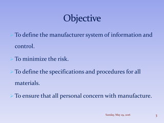  To define the manufacturer system of information and
control.
 To minimize the risk.
 To define the specifications and procedures for all
materials.
 To ensure that all personal concern with manufacture.
Sunday, May 29, 2016 3
 