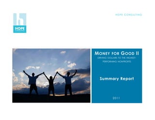 H O P E C O N S U LT I N G




                                        M ONEY      FOR     G OOD II
                                         DRIVING DOLLARS TO THE HIGHEST-
                                             PERFORMING NONPROFITS




                                          Summary Report



                                                     2011


NOV 2011   H O P E C O N S U LT I N G
 