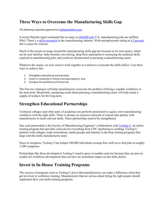 Three Ways to Overcome the Manufacturing Skills Gap
The following originally appeared on SoftwareAdvice.com.

A recent Deloitte report estimated that as many as 600,000 jobs U.S. manufacturing jobs are unfilled.
Why? There’s a skills mismatch in the manufacturing industry. With unemployment sitting at 8.3 percent,
this is cause for concern.

Much of the recent coverage around the manufacturing skills gap has focused on its root causes, which
are by now familiar: baby boomers are retiring, shop floor automation is increasing the technical skills
required in manufacturing jobs, and youth are disinterested in pursuing a manufacturing career.

Whatever the causes, we now need to work together as a nation to overcome the skills deficit. I see three
ways to achieve this:

    1.   Strengthen educational partnerships;
    2.   Invest in corporate in-house training programs; and,
    3.   Energize the workforce of tomorrow.

The first two strategies will help manufacturers overcome the problem of hiring a capable workforce in
the near-term. Meanwhile, energizing youth about pursuing a manufacturing career will help create a
supply of workers for the long-term.

Strengthen Educational Partnerships
Technical colleges (and other parts of academia) are perfectly positioned to equip a new manufacturing
workforce with the right skills. There is already an extensive network of schools that partner with
manufacturers to teach relevant skills. These partnerships need to be strengthened.

One such partnership is the Society of Manufacturing Engineers’ collaboration with Tooling U–an online
training program that provides curricula for everything from CNC machining to welding. Tooling U
partners with colleges, trade associations, media groups and industry to develop training programs that
align with the skills manufacturers need.

Since its inception, Tooling U has helped 100,000 individuals revamp their skill set to find jobs at roughly
1,200 companies.

Partnerships like those developed at Tooling U need to grow in number and size because they are proven
models for workforce development that can have an immediate impact on the skills deficit.

Invest in In-House Training Programs
The success of programs such as Tooling U prove that manufacturers can make a difference when they
get involved in workforce training. Manufacturers that are serious about hiring the right people should
implement their own skills training programs.
 