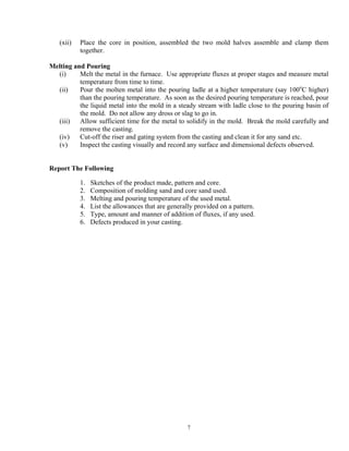 7
(xii) Place the core in position, assembled the two mold halves assemble and clamp them
together.
Melting and Pouring
(i) Melt the metal in the furnace. Use appropriate fluxes at proper stages and measure metal
temperature from time to time.
(ii) Pour the molten metal into the pouring ladle at a higher temperature (say 100o
C higher)
than the pouring temperature. As soon as the desired pouring temperature is reached, pour
the liquid metal into the mold in a steady stream with ladle close to the pouring basin of
the mold. Do not allow any dross or slag to go in.
(iii) Allow sufficient time for the metal to solidify in the mold. Break the mold carefully and
remove the casting.
(iv) Cut-off the riser and gating system from the casting and clean it for any sand etc.
(v) Inspect the casting visually and record any surface and dimensional defects observed.
Report The Following
1. Sketches of the product made, pattern and core.
2. Composition of molding sand and core sand used.
3. Melting and pouring temperature of the used metal.
4. List the allowances that are generally provided on a pattern.
5. Type, amount and manner of addition of fluxes, if any used.
6. Defects produced in your casting.
 