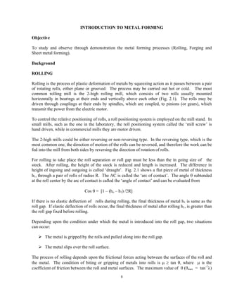 8
INTRODUCTION TO METAL FORMING
Objective
To study and observe through demonstration the metal forming processes (Rolling, Forging and
Sheet metal forming).
Background
ROLLING
Rolling is the process of plastic deformation of metals by squeezing action as it passes between a pair
of rotating rolls, either plane or grooved. The process may be carried out hot or cold. The most
common rolling mill is the 2-high rolling mill, which consists of two rolls usually mounted
horizontally in bearings at their ends and vertically above each other (Fig. 2.1). The rolls may be
driven through couplings at their ends by spindles, which are coupled, to pinions (or gears), which
transmit the power from the electric motor.
To control the relative positioning of rolls, a roll positioning system is employed on the mill stand. In
small mills, such as the one in the laboratory, the roll positioning system called the ‘mill screw’ is
hand driven, while in commercial mills they are motor driven.
The 2-high mills could be either reversing or non-reversing type. In the reversing type, which is the
most common one, the direction of motion of the rolls can be reversed, and therefore the work can be
fed into the mill from both sides by reversing the direction of rotation of rolls.
For rolling to take place the roll separation or roll gap must be less than the in going size of the
stock. After rolling, the height of the stock is reduced and length is increased. The difference in
height of ingoing and outgoing is called ‘draught’. Fig. 2.1 shows a flat piece of metal of thickness
h1, through a pair of rolls of radius R. The AC is called the ‘arc of contact’. The angle θ subtended
at the roll center by the arc of contact is called the ‘angle of contact’ and can be evaluated from
Cos θ = [1 – (ho – h1) /2R]
If there is no elastic deflection of rolls during rolling, the final thickness of metal h1 is same as the
roll gap. If elastic deflection of rolls occur, the final thickness of metal after rolling h1, is greater than
the roll gap fixed before rolling.
Depending upon the condition under which the metal is introduced into the roll gap, two situations
can occur:
The metal is gripped by the rolls and pulled along into the roll gap.
The metal slips over the roll surface.
The process of rolling depends upon the frictional forces acting between the surfaces of the roll and
the metal. The condition of biting or gripping of metals into rolls is μ ≥ tan θ, where μ is the
coefficient of friction between the roll and metal surfaces. The maximum value of θ (θmax = tan-1
λ)
 