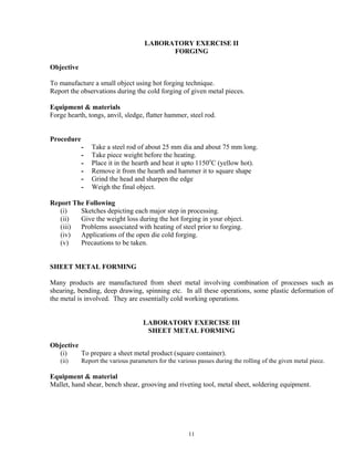 11
LABORATORY EXERCISE II
FORGING
Objective
To manufacture a small object using hot forging technique.
Report the observations during the cold forging of given metal pieces.
Equipment & materials
Forge hearth, tongs, anvil, sledge, flatter hammer, steel rod.
Procedure
- Take a steel rod of about 25 mm dia and about 75 mm long.
- Take piece weight before the heating.
- Place it in the hearth and heat it upto 1150o
C (yellow hot).
- Remove it from the hearth and hammer it to square shape
- Grind the head and sharpen the edge
- Weigh the final object.
Report The Following
(i) Sketches depicting each major step in processing.
(ii) Give the weight loss during the hot forging in your object.
(iii) Problems associated with heating of steel prior to forging.
(iv) Applications of the open die cold forging.
(v) Precautions to be taken.
SHEET METAL FORMING
Many products are manufactured from sheet metal involving combination of processes such as
shearing, bending, deep drawing, spinning etc. In all these operations, some plastic deformation of
the metal is involved. They are essentially cold working operations.
LABORATORY EXERCISE III
SHEET METAL FORMING
Objective
(i) To prepare a sheet metal product (square container).
(ii) Report the various parameters for the various passes during the rolling of the given metal piece.
Equipment & material
Mallet, hand shear, bench shear, grooving and riveting tool, metal sheet, soldering equipment.
 