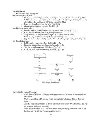 12
Demonstration
Self secured sheet metal joints
(a) Internal grooved joint
- Mark out portions of given sheets near edges to be joined with a marker (Fig. 3.1a)
- Fold the sheets at edges in the portion marked, first at right angles to the plane of the
sheet (Fig. 8.1b) and then at 180o
to the plane (Fig.3.1c)
- Insert one folded sheet into the other (Fig. 3.1d)
- Groove the seam using grooving die (Fig. 3.1e)
(b) Double grooved joint
- Fold sheets after making them as per the instructions given (Fig. 3.2a)
- Cut a piece of sheet (called strap) of required width
- Strap width = (4x size of marked edges) + (4 x thickness of sheet)
- Close the edges of the strap slightly as shown in Fig. 3.2(b)
- Slip the strap on the bent edges of the sheets after bringing them together (Fig. 3.2c)
(c) Knocked-up joint
- Fold one sheet and close edges slightly (Fig. 3.3a)
- Bend one sheet to form a right angles band (Fig. 3.3b)
- Slip the second sheet in the folded one (Fig. 3.3c)
- Close the right angled sheet using a mallet (Fig. 3.3d)
3.1 3.2 3.3
Fig: Sheet Metal Joints
Procedure for Square Container:
- Cut a sheet of 120 mm x 120 mm, and mark a center of 60 mm x 60 mm to indicate
bend lines.
- Mark bending lines of 4 mm and 6 mm on outer edge of square sheet as shown in
figure
- Join the diagonals and mark 150
from corners of inner square (60 x 60 mm) …i.e. 7.50
on the either side of the diagonals
- Mark the intersection of 150
line with 10mm outside bending line, mark a 600
to the
bending line (for all four corners, or eight times).
 