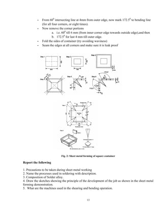 13
- From 600
intersecting line at 4mm from outer edge, now mark 172.50
to bending line
(for all four corners, or eight times).
- Now remove the corner portions
a. i.e. 600
till 6 mm (from inner corner edge towards outside edge),and then
b. 172.50
for last 4 mm till outer edge.
- Fold the sides of container (try avoiding waviness)
- Seam the edges at all corners and make sure it is leak proof
Fig. 2: Sheet metal forming of square container
Report the following
1. Precautions to be taken during sheet metal working
2. Name the processes used in soldering with description.
3. Composition of Solder alloy.
4. Draw the sketches showing the principle of the development of the job as shown in the sheet metal
forming demonstration.
5. What are the machines used in the shearing and bending operation.
 