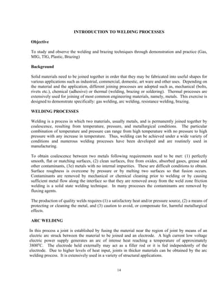 14
INTRODUCTION TO WELDING PROCESSES
Objective
To study and observe the welding and brazing techniques through demonstration and practice (Gas,
MIG, TIG, Plastic, Brazing)
Background
Solid materials need to be joined together in order that they may be fabricated into useful shapes for
various applications such as industrial, commercial, domestic, art ware and other uses. Depending on
the material and the application, different joining processes are adopted such as, mechanical (bolts,
rivets etc.), chemical (adhesive) or thermal (welding, brazing or soldering). Thermal processes are
extensively used for joining of most common engineering materials, namely, metals. This exercise is
designed to demonstrate specifically: gas welding, arc welding, resistance welding, brazing.
WELDING PROCESSES
Welding is a process in which two materials, usually metals, and is permanently joined together by
coalescence, resulting from temperature, pressure, and metallurgical conditions. The particular
combination of temperature and pressure can range from high temperature with no pressure to high
pressure with any increase in temperature. Thus, welding can be achieved under a wide variety of
conditions and numerous welding processes have been developed and are routinely used in
manufacturing.
To obtain coalescence between two metals following requirements need to be met: (1) perfectly
smooth, flat or matching surfaces, (2) clean surfaces, free from oxides, absorbed gases, grease and
other contaminants, (3e) metals with no internal impurities. These are difficult conditions to obtain.
Surface roughness is overcome by pressure or by melting two surfaces so that fusion occurs.
Contaminants are removed by mechanical or chemical cleaning prior to welding or by causing
sufficient metal flow along the interface so that they are removed away from the weld zone friction
welding is a solid state welding technique. In many processes the contaminants are removed by
fluxing agents.
The production of quality welds requires (1) a satisfactory heat and/or pressure source, (2) a means of
protecting or cleaning the metal, and (3) caution to avoid, or compensate for, harmful metallurgical
effects.
ARC WELDING
In this process a joint is established by fusing the material near the region of joint by means of an
electric arc struck between the material to be joined and an electrode. A high current low voltage
electric power supply generates an arc of intense heat reaching a temperature of approximately
3800o
C. The electrode held externally may act as a filler rod or it is fed independently of the
electrode. Due to higher levels of heat input, joints in thicker materials can be obtained by the arc
welding process. It is extensively used in a variety of structural applications.
 