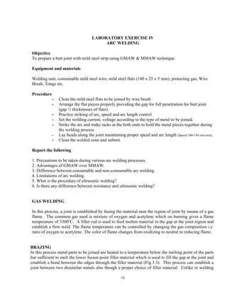 16
LABORATORY EXERCISE IV
ARC WELDING
Objective
To prepare a butt joint with mild steel strip using GMAW & MMAW technique.
Equipment and materials
Welding unit, consumable mild steel wire, mild steel flats (140 x 25 x 5 mm), protecting gas, Wire
Brush, Tongs etc.
Procedure
- Clean the mild steel flats to be joined by wire brush
- Arrange the flat pieces properly providing the gap for full penetration for butt joint
(gap ½ thicknesses of flats).
- Practice striking of arc, speed and arc length control
- Set the welding current, voltage according to the type of metal to be joined.
- Strike the arc and make tacks at the both ends to hold the metal pieces together during
the welding process
- Lay beads along the joint maintaining proper speed and arc length (Speed 100-150 mm/min).
- Clean the welded zone and submit.
Report the following
1. Precautions to be taken during various arc welding processes.
2. Advantages of GMAW over MMAW.
3. Difference between consumable and non-consumable arc welding.
4. Limitations of arc welding.
5. What is the procedure of ultrasonic welding?
6. Is there any difference between resistance and ultrasonic welding?
GAS WELDING
In this process, a joint is established by fusing the material near the region of joint by means of a gas
flame. The common gas used is mixture of oxygen and acetylene which on burning gives a flame
temperature of 3300o
C. A filler rod is used to feed molten material in the gap at the joint region and
establish a firm weld. The flame temperature can be controlled by changing the gas composition i.e.
ratio of oxygen to acetylene. The color of flame changes from oxidizing to neutral to reducing flame.
BRAZING
In this process metal parts to be joined are heated to a temperature below the melting point of the parts
but sufficient to melt the lower fusion point filler material which is used to fill the gap at the joint and
establish a bond between the edges through the filler material (Fig.3.3). This process can establish a
joint between two dissimilar metals also though a proper choice of filler material. Unlike in welding
 