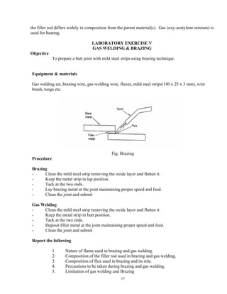 17
the filler rod differs widely in composition from the parent material(s). Gas (oxy-acetylene mixture) is
used for heating.
LABORATORY EXERCISE V
GAS WELDING & BRAZING
Objective
To prepare a butt joint with mild steel strips using brazing technique.
Equipment & materials
Gas welding set, brazing wire, gas-welding wire, fluxes, mild steel strips(140 x 25 x 3 mm), wire
brush, tongs etc.
Fig: Brazing
Procedure
Brazing
- Clean the mild steel strip removing the oxide layer and flatten it.
- Keep the metal strip in lap position.
- Tack at the two ends.
- Lay brazing metal at the joint maintaining proper speed and feed.
- Clean the joint and submit
Gas Welding
- Clean the mild steel strip removing the oxide layer and flatten it.
- Keep the metal strip in butt position.
- Tack at the two ends.
- Deposit filler metal at the joint maintaining proper speed and feed.
- Clean the joint and submit
Report the following
1. Nature of flame used in brazing and gas welding.
2. Composition of the filler rod used in brazing and gas welding.
3. Composition of flux used in brazing and its role.
4. Precautions to be taken during brazing and gas welding.
5. Limitation of gas welding and Brazing
 