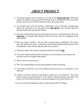 18
ABOUT PROJECT
1) The project groups will be formed by the end of the Second lab turn. Maximum
number of student in each group will be FOUR. Only in exceptional cases, some of the
groups can go up to 5 with prior permission from the section tutors.
2) You should come with all necessary information such as drawing; manufacturing
process for each part on the discussion turns (III and IV). The drawing should be
engineering drawing and properly labeled.
3) The copy of final project drawing with material list must be submitted to the lab on the
Sixth turn. You should select materials from the list only. (The list is displayed on lab
notice board).
4) Plan your project carefully. Do not make it unnecessarily complicated. The project
has to be entirely your work. Laboratory staff (technical guide) will provide you only
the guidelines. They will not make any part of your project.
5) The total weight of all casting components should not exceed 5 Kgs.
6) Your tutor and the technical staff will advise you on the design of your project and
also the overall size/weight of the project.
7) There will be no extra lab turn.
8) The exact responsibilities of each group member should be specified.
9) Your project should be a mix of the different processes that you will practice in the
both labs.
10) Before the final evaluation of the project a report has to be submitted. The report
should contain general description of the project, detailed drawing, procedure, and
process involved with description, costing and suggestion for improvements etc.
In case of any doubt regarding the above, please contact Mr. G.P. Bajpai.
 