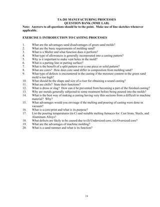 19
TA-201 MANUFACTURING PROCESSES
QUESTION BANK (MME LAB)
Note: Answers to all questions should be to the point. Make use of line sketches whenever
applicable.
EXERCISE I: INTRODUCTION TO CASTING PROCESSES
1. What are the advantages sand disadvantages of green sand molds?
2. What are the basic requirements of molding sand?
3. What is a Muller and what function does it perform?
4. What type of allowances is generally incorporated into a casting pattern?
5. Why is it important to make vent holes in the mold?
6. What is a parting line or parting surface?
7. What is the benefit of a split pattern over a one piece or solid pattern?
8. What are cores? How does core sand differ in composition from molding sand?
9. What type of defects is encountered in the casting if the moisture content in the green sand
mold is too high?
10. What should be the shape and size of a riser for obtaining a sound casting?
11. What are chills? State their functions?
12. What is dross or slag? How can it be prevented from becoming a part of the finished casting?
13. Why are metals generally subjected to some treatment before being poured into the molds?
14. What is the best way of making a casting having very thin sections from a difficult to machine
material? Why?
15. What advantages would you envisage if the melting and pouring of casting were done in
vacuum?
16. What is a core-print and what is its purpose?
17. List the pouring temperatures (in C) and suitable melting furnaces for: Cast Irons, Steels, and
Aluminum Alloys?
18. What defects are likely to be caused due to (I) Undersized core, (ii) Oversized core?
19. What are the advantages of machine molding?
20. What is a sand rammer and what is its function?
 