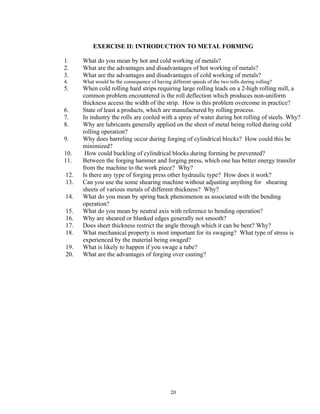 20
EXERCISE II: INTRODUCTION TO METAL FORMING
1. What do you mean by hot and cold working of metals?
2. What are the advantages and disadvantages of hot working of metals?
3. What are the advantages and disadvantages of cold working of metals?
4. What would be the consequence of having different speeds of the two rolls during rolling?
5. When cold rolling hard strips requiring large rolling leads on a 2-high rolling mill, a
common problem encountered is the roll deflection which produces non-uniform
thickness access the width of the strip. How is this problem overcome in practice?
6. State of least a products, which are manufactured by rolling process.
7. In industry the rolls are cooled with a spray of water during hot rolling of steels. Why?
8. Why are lubricants generally applied on the sheet of metal being rolled during cold
rolling operation?
9. Why does barreling occur during forging of cylindrical blocks? How could this be
minimized?
10. How could buckling of cylindrical blocks during forming be prevented?
11. Between the forging hammer and forging press, which one has better energy transfer
from the machine to the work piece? Why?
12. Is there any type of forging press other hydraulic type? How does it work?
13. Can you use the some shearing machine without adjusting anything for shearing
sheets of various metals of different thickness? Why?
14. What do you mean by spring back phenomenon as associated with the bending
operation?
15. What do you mean by neutral axis with reference to bending operation?
16. Why are sheared or blanked edges generally not smooth?
17. Does sheet thickness restrict the angle through which it can be bent? Why?
18. What mechanical property is most important for its swaging? What type of stress is
experienced by the material being swaged?
19. What is likely to happen if you swage a tube?
20. What are the advantages of forging over casting?
 
