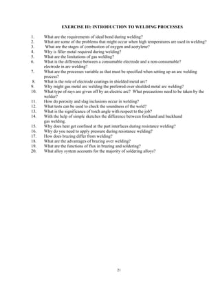 21
EXERCISE III: INTRODUCTION TO WELDING PROCESSES
1. What are the requirements of ideal bond during welding?
2. What are some of the problems that might occur when high temperatures are used in welding?
3. What are the stages of combustion of oxygen and acetylene?
4. Why is filler metal required during welding?
5. What are the limitations of gas welding?
6. What is the difference between a consumable electrode and a non-consumable?
electrode in arc welding?
7. What are the processes variable as that must be specified when setting up an arc welding
process?
8. What is the role of electrode coatings in shielded metal arc?
9. Why might gas metal arc welding the preferred over shielded metal arc welding?
10. What type of rays are given off by an electric arc? What precautions need to be taken by the
welder?
11. How do porosity and slag inclusions occur in welding?
12. What tests can be used to check the soundness of the weld?
13. What is the significance of torch angle with respect to the job?
14. With the help of simple sketches the difference between forehand and backhand
gas welding.
15. Why does heat get confined at the part interfaces during resistance welding?
16. Why do you need to apply pressure during resistance welding?
17. How does brazing differ from welding?
18. What are the advantages of brazing over welding?
19. What are the functions of flux in brazing and soldering?
20. What alloy system accounts for the majority of soldering alloys?
 
