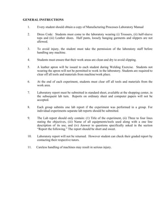 GENERAL INSTRUCTIONS
1. Every student should obtain a copy of Manufacturing Processes Laboratory Manual
2. Dress Code: Students must come to the laboratory wearing (i) Trousers, (ii) half-sleeve
tops and (iii) Leather shoes. Half pants, loosely hanging garments and slippers are not
allowed.
3. To avoid injury, the student must take the permission of the laboratory staff before
handling any machine.
4. Students must ensure that their work areas are clean and dry to avoid slipping.
5. A leather apron will be issued to each student during Welding Exercise. Students not
wearing the apron will not be permitted to work in the laboratory. Students are required to
clear off all tools and materials from machine/work place.
6. At the end of each experiment, students must clear off all tools and materials from the
work area.
7. Laboratory report must be submitted in standard sheet, available at the shopping center, in
the subsequent lab turn. Reports on ordinary sheet and computer papers will not be
accepted.
8. Each group submits one lab report if the experiment was performed in a group. For
individual experiments separate lab reports should be submitted.
9. The Lab report should only contain: (1) Title of the experiment, (ii) Three to four lines
stating the objectives, (iii) Name of all equipments/tools used along with a one line
description of its use, and (iv) Answer to questions specifically asked in the section
“Report the following.” The report should be short and sweet.
10. Laboratory report will not be returned. However student can check their graded report by
contacting their respective tutors.
11. Careless handling of machines may result in serious injury.
 