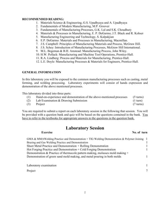 2
RECOMMENDED READING:
1. Materials Science & Engineering, G.S. Upadhyaya and A. Upadhyaya
2. Fundamentals of Modern Manufacturing, M.P. Groover
3. Fundamentals of Manufacturing Processes, G.K. Lal and S.K. Choudhury
4. Materials & Processes in Manufacturing, E. P. DeGarmo, J.T. Black and R. Kohser
5. Manufacturing Engineering and Technology, S. Kalpakjian
6. E.P. DeGarmo: Materials and Processes in Manufacturing, Macmillan.
7. J.S. Campbell: Principles of Manufacturing Materials and Process, McGraw Hill.
8. J.S. Schey: Introduction of Manufacturing Processes, McGraw Hill International.
9. M.L. Begeman & B.H. Amstead: Manufacturing Process, John Wiley.
10. H.W. Pollack: Manufacturing and Machine Tool Operations, Prentice-Hall.
11. R.A. Lindberg: Process and Materials for Manufacturing, Prentice-Hall.
12. L.E. Doyle: Manufacturing Processes & Materials for Engineers, Prentice-Hall.
GENERAL INFORMATION
In this laboratory you will be exposed to the common manufacturing processes such as casting, metal
forming, and welding processing. Laboratory experiments will consist of hands expression and
demonstration of the above mentioned processes.
This laboratory divided into three parts:
(1) Hand-on-experience and demonstration of the above-mentioned processes (5 turns)
(2) Lab Examination & Drawing Submission (1 turn)
(3) Project (7 turns)
You are required to submit a report on each laboratory session in the following that session. You will
be provided with a question bank and quiz will be based on the questions contained in the bank. You
have to refer to the textbooks for appropriate answers to the questions in the question bank.
Laboratory Session
Exercise No. of turn
GMA & MMAWelding Practice and Demonstration + TIG Welding Demonstration & Polymer Joining 1
Brazing and Gas Welding Practice and Demonstration 1
Sheet Metal Practice and Demonstration + Rolling Demonstration 1
Hot Forging Practice and Demonstration + Cold Forging Demonstration 1
Demonstration & Practice of thermocole pattern making, molasses mold making +
Demonstration of green sand mold making, and metal pouring in both molds 1
Laboratory examination 1
Project 7
 