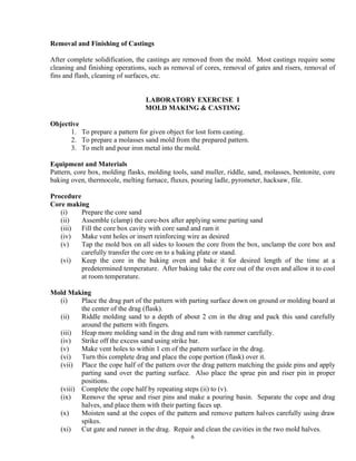 6
Removal and Finishing of Castings
After complete solidification, the castings are removed from the mold. Most castings require some
cleaning and finishing operations, such as removal of cores, removal of gates and risers, removal of
fins and flash, cleaning of surfaces, etc.
LABORATORY EXERCISE I
MOLD MAKING & CASTING
Objective
1. To prepare a pattern for given object for lost form casting.
2. To prepare a molasses sand mold from the prepared pattern.
3. To melt and pour iron metal into the mold.
Equipment and Materials
Pattern, core box, molding flasks, molding tools, sand muller, riddle, sand, molasses, bentonite, core
baking oven, thermocole, melting furnace, fluxes, pouring ladle, pyrometer, hacksaw, file.
Procedure
Core making
(i) Prepare the core sand
(ii) Assemble (clamp) the core-box after applying some parting sand
(iii) Fill the core box cavity with core sand and ram it
(iv) Make vent holes or insert reinforcing wire as desired
(v) Tap the mold box on all sides to loosen the core from the box, unclamp the core box and
carefully transfer the core on to a baking plate or stand.
(vi) Keep the core in the baking oven and bake it for desired length of the time at a
predetermined temperature. After baking take the core out of the oven and allow it to cool
at room temperature.
Mold Making
(i) Place the drag part of the pattern with parting surface down on ground or molding board at
the center of the drag (flask).
(ii) Riddle molding sand to a depth of about 2 cm in the drag and pack this sand carefully
around the pattern with fingers.
(iii) Heap more molding sand in the drag and ram with rammer carefully.
(iv) Strike off the excess sand using strike bar.
(v) Make vent holes to within 1 cm of the pattern surface in the drag.
(vi) Turn this complete drag and place the cope portion (flask) over it.
(vii) Place the cope half of the pattern over the drag pattern matching the guide pins and apply
parting sand over the parting surface. Also place the sprue pin and riser pin in proper
positions.
(viii) Complete the cope half by repeating steps (ii) to (v).
(ix) Remove the sprue and riser pins and make a pouring basin. Separate the cope and drag
halves, and place them with their parting faces up.
(x) Moisten sand at the copes of the pattern and remove pattern halves carefully using draw
spikes.
(xi) Cut gate and runner in the drag. Repair and clean the cavities in the two mold halves.
 