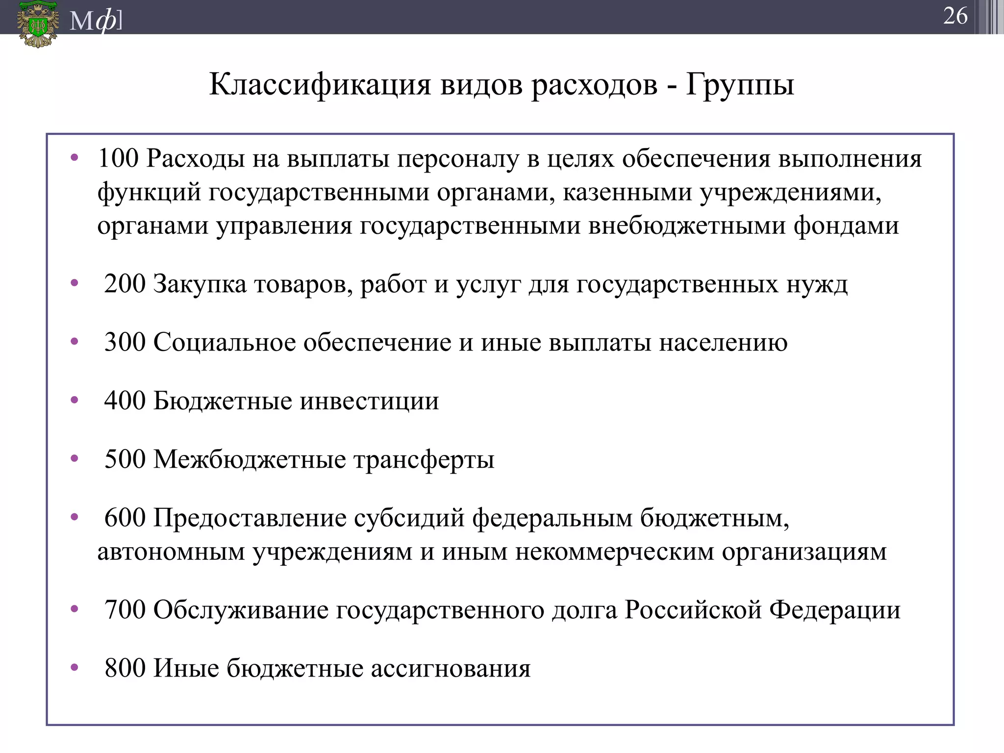 М ]ф 26
Классификация видов расходов - Группы
• 100 Расходы на выплаты персоналу в целях обеспечения выполнения
функций государственными органами, казенными учреждениями,
органами управления государственными внебюджетными фондами
• 200 Закупка товаров, работ и услуг для государственных нужд
• 300 Социальное обеспечение и иные выплаты населению
• 400 Бюджетные инвестиции
• 500 Межбюджетные трансферты
• 600 Предоставление субсидий федеральным бюджетным,
автономным учреждениям и иным некоммерческим организациям
• 700 Обслуживание государственного долга Российской Федерации
• 800 Иные бюджетные ассигнования
 