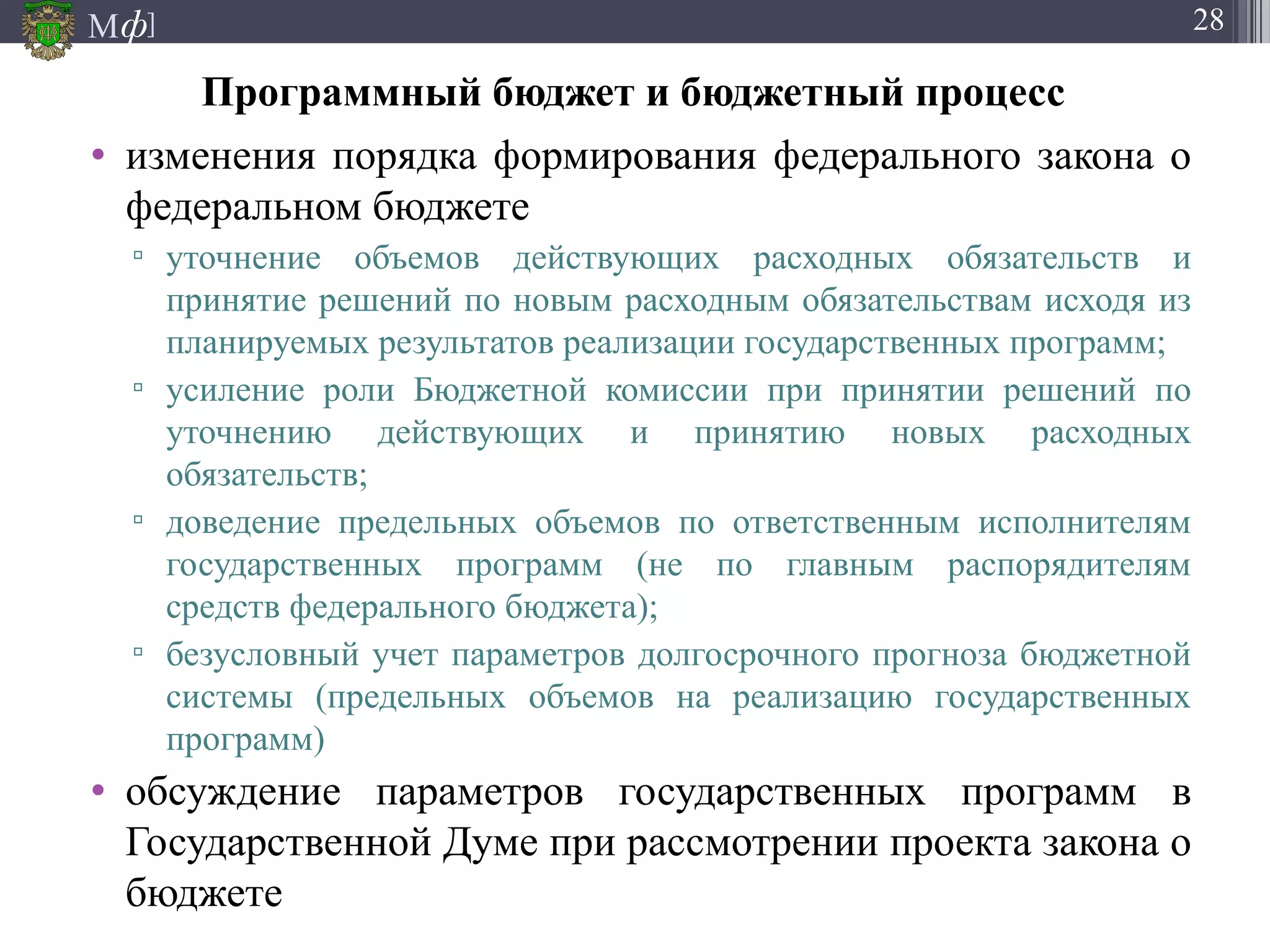 М ]ф 28
Программный бюджет и бюджетный процесс
• изменения порядка формирования федерального закона о
федеральном бюджете
▫ уточнение объемов действующих расходных обязательств и
принятие решений по новым расходным обязательствам исходя из
планируемых результатов реализации государственных программ;
▫ усиление роли Бюджетной комиссии при принятии решений по
уточнению действующих и принятию новых расходных
обязательств;
▫ доведение предельных объемов по ответственным исполнителям
государственных программ (не по главным распорядителям
средств федерального бюджета);
▫ безусловный учет параметров долгосрочного прогноза бюджетной
системы (предельных объемов на реализацию государственных
программ)
• обсуждение параметров государственных программ в
Государственной Думе при рассмотрении проекта закона о
бюджете
 