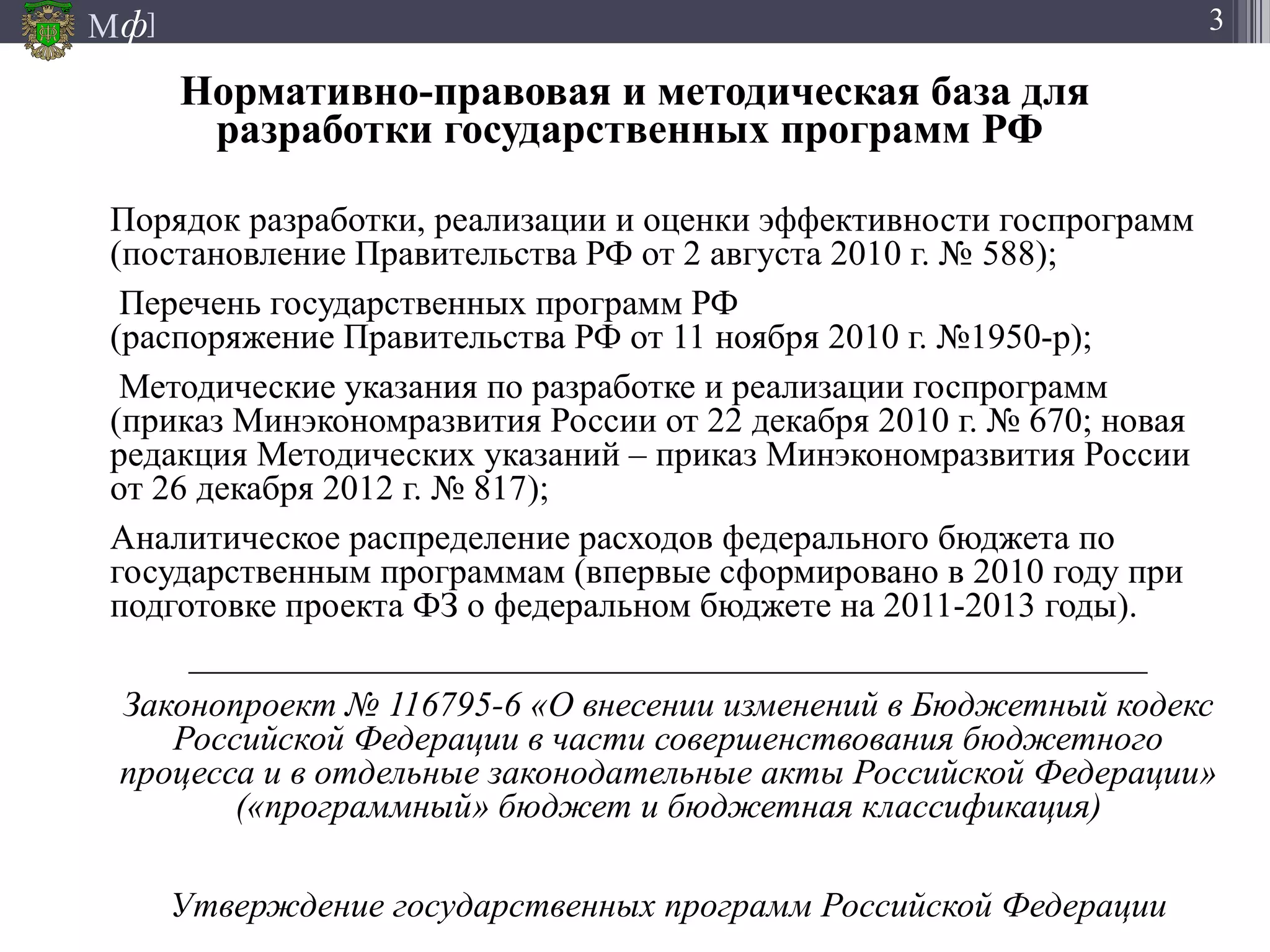 М ]ф 3
Нормативно-правовая и методическая база для
разработки государственных программ РФ
Порядок разработки, реализации и оценки эффективности госпрограмм
(постановление Правительства РФ от 2 августа 2010 г. № 588);
Перечень государственных программ РФ
(распоряжение Правительства РФ от 11 ноября 2010 г. №1950-р);
Методические указания по разработке и реализации госпрограмм
(приказ Минэкономразвития России от 22 декабря 2010 г. № 670; новая
редакция Методических указаний – приказ Минэкономразвития России
от 26 декабря 2012 г. № 817);
Аналитическое распределение расходов федерального бюджета по
государственным программам (впервые сформировано в 2010 году при
подготовке проекта ФЗ о федеральном бюджете на 2011-2013 годы).
______________________________________________________
Законопроект № 116795-6 «О внесении изменений в Бюджетный кодекс
Российской Федерации в части совершенствования бюджетного
процесса и в отдельные законодательные акты Российской Федерации»
(«программный» бюджет и бюджетная классификация)
Утверждение государственных программ Российской Федерации
 
